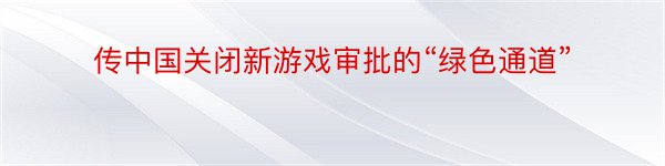 传中国关闭新游戏审批的“绿色通道”