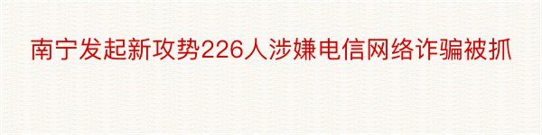 南宁发起新攻势226人涉嫌电信网络诈骗被抓