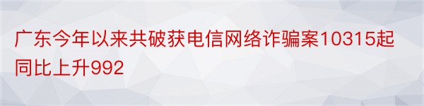 广东今年以来共破获电信网络诈骗案10315起同比上升992