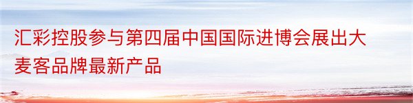 汇彩控股参与第四届中国国际进博会展出大麦客品牌最新产品