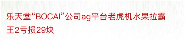 乐天堂“BOCAI”公司ag平台老虎机水果拉霸王2亏损29块