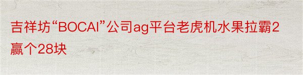 吉祥坊“BOCAI”公司ag平台老虎机水果拉霸2赢个28块