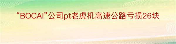 “BOCAI”公司pt老虎机高速公路亏损26块
